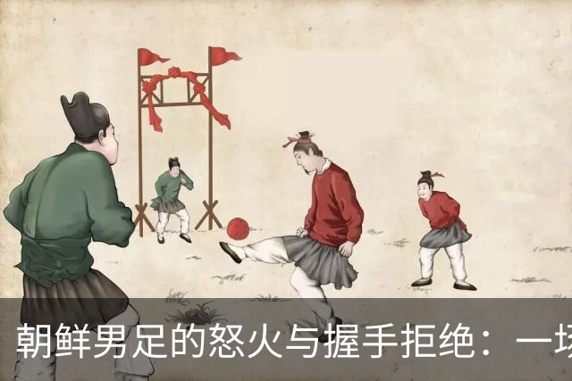 朝鲜男足的怒火与握手拒绝：一场充满争议的较量
