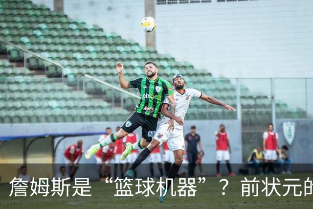 詹姆斯是“篮球机器”？前状元的幽默吐槽引发热议